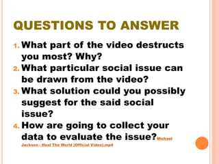 QUESTIONS TO ANSWER
1. What part of the video destructs
you most? Why?
2. What particular social issue can
be drawn from the video?
3. What solution could you possibly
suggest for the said social
issue?
4. How are going to collect your
data to evaluate the issue?Michael
Jackson - Heal The World (Official Video).mp4
 