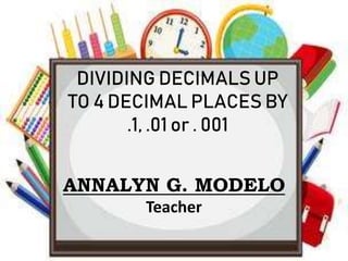 DIVIDING DECIMALS UP
TO 4 DECIMAL PLACES BY
.1, .01 or . 001
ANNALYN G. MODELO
Teacher
 