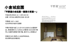 小倉城庭園
「平野遼の余技展－画家の茶室－」
平成26年2月8日（土）～4月13日（日）
企画　NPO法人創を考える会・北九州
平野遼（1927～1992）
北九州市を代表する画家
平野が茶室で過ごした日々から生まれた水墨画作
品、茶室を飾りたいとの夫人の要望に応える形で制
作した風炉先屏風や掛け軸、絵付けした茶碗など
茶室のために制作した出品作約80点。
初公開作品を多数含む
 
