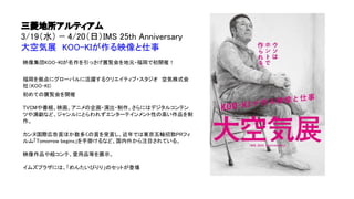 三菱地所アルティアム
3/19（水） − 4/20（日）IMS 25th Anniversary
大空気展　KOO-KIが作る映像と仕事
映像集団KOO-KIが名作を引っさげ展覧会を地元・福岡で初開催！
福岡を拠点にグローバルに活躍するクリエイティブ・スタジオ　空気株式会
社（KOO-KI）
初めての展覧会を開催
TVCMや番組、映画、アニメの企画・演出・制作、さらにはデジタルコンテン
ツや演劇など、ジャンルにとらわれずエンターテインメント性の高い作品を制
作。
カンヌ国際広告賞ほか数多くの賞を受賞し、近年では東京五輪招致PRフィ
ルム「Tomorrow begins」を手掛けるなど、国内外から注目されている。
映像作品や絵コンテ、愛用品等を展示。
イムズプラザには、「めんたいぴりり」のセットが登場
 