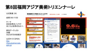 第8回福岡アジア美術トリエンナーレ
公式発表 3/6
会期 9/6-11/30
テーマ
未来世界のパノラマ
ほころぶ世界のなかへ
参加アーティスト
36組
※2/3が日本初紹介
公式サイトOPEN
http:
//fukuokatriennale.
ajibi.jp/
 