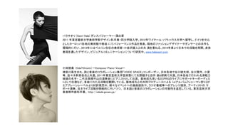 ハラサオリ (Saori Hala) ダンスパフォーマー・演出家
2011 年東京藝術大学美術学部デザイン科卒業・同大学院入学。2012年ワイマール・バウハウス大学へ留学し、ドイツを中心
としたヨーロッパ各地の美術館や教会 にてパフォーマンス作品を発表。現地のファッションデザイナーやダンサーとの共作も
積極的に行い、2013年にはベルリン在住の美術家・小金沢健人との共 演を重ねる。2014年春より日本での活動を再開。身体
表現を通したデザイン、ビジュアルコミュニケーションについて研究中。www.halasaori.com
小田朋美 （OdaTOmomi）ーCompose・Piano・Vocalー
神奈川県生まれ。詩と音楽のコラボレーション集団「VOICE SPACE」コンポーザー。日本各地で谷川俊太郎、谷川賢作、小室
等、佐々木幹郎各氏と共演。2011年東京芸術大学芸術祭にて矢野顕子と自作 曲&即興で共演。日本各地で行われる津軽三
味線の名手・ 二代目高橋竹山の演奏会にピアニストとして出演、 菊地成孔率いるDCPRGのライブにサポートキーボーディス
トとして出演など、多岐にわたる活動を展開している。菊地成孔との共同プロデュースによる 1stアルバム『シャーマン狩り』が
エアプレーンレーベルより好評発売中。様々なイベントへの楽曲提供や、ラジオ番組等へのアレンジ提供、アーティストの サ
ポート演奏、自主ライブ活動を積極的に行いつつ、 日本語と音楽のコラボレーションの可能性を追究している。東京芸術大学
音楽部作曲科卒業。 http://odade.gozaru.jp/
 