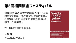 第8回福岡演劇フェスティバル
福岡内外の表現者と地域の人々、そこに
根付く企業が一丸となって、さまざまな人
とつながっていくことを目的に2006年に
誕生した演劇祭。
2014年で8回目を迎える
＊特徴
＊ことしのみどころ
 