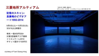 三菱地所アルティアム
記憶のスキャン:
袁廣鳴のビデオア
ート1992-2014
9月6日(土)～10月5日(日)
※9/16(火)休館日
有料 一般400円ほか
※第5回福岡アジア美術
トリエンナーレ2014
チケット提示で100円引
courtesy of Yuan Goang-ming
《消えゆく風景ー経過 II》
3チャンネル・ビデオ・インスタレーション 9分14秒 2011年
 