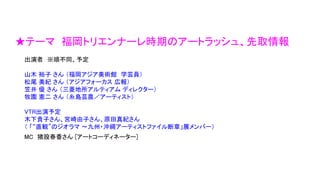 ★テーマ 福岡トリエンナーレ時期のアートラッシュ、先取情報
出演者 ※順不同、予定
山木 裕子 さん （福岡アジア美術館 学芸員）
松尾 美紀 さん （アジアフォーカス 広報）
笠井 優 さん （三菱地所アルティアム ディレクター）
牧園 憲二 さん （糸島芸農／アーティスト）
VTR出演予定
木下貴子さん、宮崎由子さん、原田真紀さん
（ 「“直観”のジオラマ ～九州・沖縄アーティストファイル断章」展メンバー）
MC 猪股春香さん [アートコーディネーター]
 