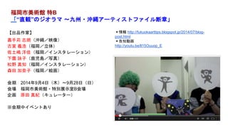 【出品作家】
嘉手苅 志朗（沖縄／映像）
古賀 義浩（福岡／立体）
佐土嶋 洋佳（福岡／インスタレーション）
下薗 詠子（鹿児島／写真）
松野 真知（福岡／インスタレーション）
森田 加奈子（福岡／絵画）
会期 2014年9月4日（木）～9月28日（日）
会場 福岡市美術館・特別展示室B会場
企画 原田 真紀（キュレーター）
※会期中イベントあり
福岡市美術館 特B
「“直観”のジオラマ ～九州・沖縄アーティストファイル断章」
＊情報 http://fukuokaarttips.blogspot.jp/2014/07/blog-
post.html
＊告知動画
http://youtu.be/ll15Ouuop_E
 