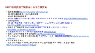 ＊福岡市美術館 http://www.fukuoka-art-museum.jp/
8/6-10/26 鈴木貴博 生きろ美術館展
9/2-28 黒田家の美術展
9/4-28 "直観"のジオラマ展 九州・沖縄アーティスト・ファイル断章 http://fukuokaarttips.blogspot.
＊konya-gallery
9/6-23「希望の家：モンティエンへのオマージュ／ナウィンからの手紙(仮）」
http://konya2023.travelers-project.info/
＊福岡アジア美術館等 9/6-11/30第5回福岡アジア美術トリエンナーレ2014
http://faam.city.fukuoka.lg.jp/home
＊三菱地所アルティアム 9/6-10/5 袁廣鳴個展 http://artium.jp/
＊福岡パルコ 9月開催 天神ラボ2014 http://fukuoka.parco.jp/s/tenjinlabo/
＊キャナルシティ博多 9/12-9/21 [映画] アジアフォーカス・福岡国際映画祭2014 http://www.focus-on-
asia.com/
＊北九州 千草ホテル
6/28-9/21 中庭アートPROJECT vol.15 寺江 圭一朗 展 アートがなにかをたずねる
http://www.chigusa.co.jp/art_chigusa/
9月に福岡界隈で開催される主な展覧会
 
