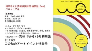 ●基本情報
媒体 / 『wa』vol.62 夏号
発行日 / 7月3日（木）
発行部数 / 20,000部
●リニューアルのポイント
・ロゴを含め、デザインを一新！
・サイズがA4版→B5版に。持ち歩きやすいので、お供に
してどんどんアート鑑賞に出かけてほしい。
・新たなコーナー次号（秋号 / 9月初旬発
行予定）
この秋のアートイベント特集号
福岡市文化芸術振興財団 機関誌『wa』
リニューアル
 