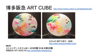 博多阪急 ART CUBE http://www.hankyu-dept.co.jp/hakata/artcube/
NEXT
コトコトアートカフェ42 〜 8/18月曜 19:30 ※第3月曜
情報宛先 ART BASE 88 http://ohazkikaku.blogspot.jp/
6/25-8/5 瀬戸口朗子（絵画）
http://www.setoguchiakiko.com/
 