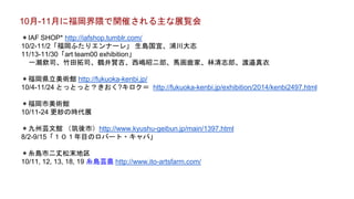 10月-11月に福岡界隈で開催される主な展覧会
＊IAF SHOP* http://iafshop.tumblr.com/
10/2-11/2「福岡ふたりエンナーレ」 生島国宜、浦川大志
11/13-11/30「art team00 exhibition」
一瀬欽司、竹田拓司、鶴井賢吉、西嶋昭二郎、馬画鹿家、林清志郎、渡邉真衣
＊福岡県立美術館 http://fukuoka-kenbi.jp/
10/4-11/24 とっとっと？きおく?キロク＝ http://fukuoka-kenbi.jp/exhibition/2014/kenbi2497.html
＊福岡市美術館
10/11-24 更紗の時代展
＊九州芸文館 （筑後市）http://www.kyushu-geibun.jp/main/1397.html
8/2-9/15「１０１年目のロバート・キャパ」
＊糸島市二丈松末地区
10/11, 12, 13, 18, 19 糸島芸農 http://www.ito-artsfarm.com/
 