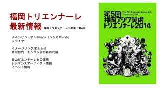 福岡トリエンナーレ
最新情報 福岡トリエンナーレへの道（第4回）
メインビジュアル Phunk（シンガポール）
フライヤー
イメージソング 家入レオ
特別部門 モンゴル画の新時代展
釜山ビエンナーレとの連携
レジデンスアーティスト情報
イベント情報
 