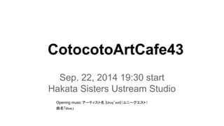 CotocotoArtCafe43 
Sep. 22, 2014 19:30 start 
Hakata Sisters Ustream Studio 
Opening music 䜰䞊䝔䜱䝇䝖ྡ㻌㼨㼁㼚㼕㼝㻎㼑㼟㼠㼨䠄䝴䝙䞊䜾䜶䝇䝖䠅 
᭤ྡ䛂㼎㼘㼡㼑䛃 
 