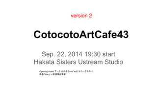 version 2 
CotocotoArtCafe43 
Sep. 22, 2014 19:30 start 
Hakata Sisters Ustream Studio 
Opening music 䜰䞊䝔䜱䝇䝖ྡ㻌㼨㼁㼚㼕㼝㻎㼑㼟㼠㼨䠄䝴䝙䞊䜾䜶䝇䝖䠅 
᭤ྡ䛂㼎㼘㼡㼑䛃 -- 㓄ಙ᫬䛿↓㡢 
 