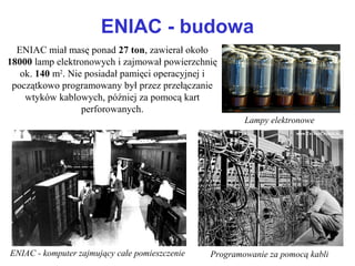 ENIAC - budowa
ENIAC miał masę ponad 27 ton, zawierał około
18000 lamp elektronowych i zajmował powierzchnię
ok. 140 m2
. Nie posiadał pamięci operacyjnej i
początkowo programowany był przez przełączanie
wtyków kablowych, później za pomocą kart
perforowanych.
Lampy elektronowe
Programowanie za pomocą kabliENIAC - komputer zajmujący całe pomieszczenie
 