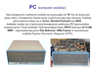 PC (komputer osobisty)
Idea komputerów osobistych zrodziła się na początku lat 70. Nie do końca jest
jasne, który z komputerów można uznać za pierwszą tego typu maszynę. O palmę
pierwszeństwa kłócą się tu Xerox, Hewlett-Packard oraz IBM.
Jednakże wydaje się, iż pierwszym komputerem osobistym (PC) powszechnie
uznanym przez "świat zachodni" była konstrukcja firmy MITS nazwana ALTAIR
8800 – zaprezentowana przez Eda Robertsa i Billa Gatesa w styczniowym
wydaniu Popular Electronics Magazine (1975).
 