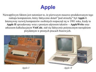 Apple
Niewątpliwym faktem jest natomiast to, że pierwszym masowo produkowanym tego
rodzaju komputerem, który faktycznie dotarł "pod strzechy" był Apple I.
Intensywny rozwój komputerów osobistych rozpoczął się w 1981 roku, kiedy to
Apple II sprzedawany wraz z prostym edytorem tekstów – AppleWrite oraz
arkuszem kalkulacyjnym VisiCalc, stał się faktycznie pożytecznym narzędziem
przydatnym w prostych pracach biurowych.
Apple I Apple II
 