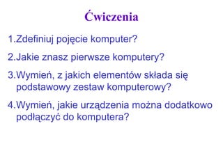 Ćwiczenia
1.Zdefiniuj pojęcie komputer?
2.Jakie znasz pierwsze komputery?
3.Wymień, z jakich elementów składa się
podstawowy zestaw komputerowy?
4.Wymień, jakie urządzenia można dodatkowo
podłączyć do komputera?
 