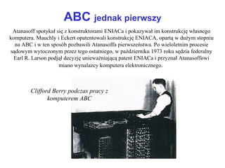 ABC jednak pierwszy
Atanasoff spotykał się z konstruktorami ENIACa i pokazywał im konstrukcję własnego
komputera. Mauchly i Eckert opatentowali konstrukcję ENIACA, opartą w dużym stopniu
na ABC i w ten sposób pozbawili Atanasoffa pierwszeństwa. Po wieloletnim procesie
sądowym wytoczonym przez tego ostatniego, w październiku 1973 roku sędzia federalny
Earl R. Larson podjął decyzję unieważniającą patent ENIACa i przyznał Atanasoffowi
miano wynalazcy komputera elektronicznego.
Clifford Berry podczas pracy z
komputerem ABC
 