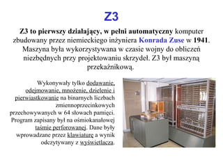 Z3
Z3 to pierwszy działający, w pełni automatyczny komputer
zbudowany przez niemieckiego inżyniera Konrada Zuse w 1941.
Maszyna była wykorzystywana w czasie wojny do obliczeń
niezbędnych przy projektowaniu skrzydeł. Z3 był maszyną
przekaźnikową.
Wykonywały tylko dodawanie,
odejmowanie, mnożenie, dzielenie i
pierwiastkowanie na binarnych liczbach
zmiennoprzecinkowych
przechowywanych w 64 słowach pamięci.
Program zapisany był na ośmiokanałowej
taśmie perforowanej. Dane były
wprowadzane przez klawiaturę a wynik
odczytywany z wyświetlacza.
 
