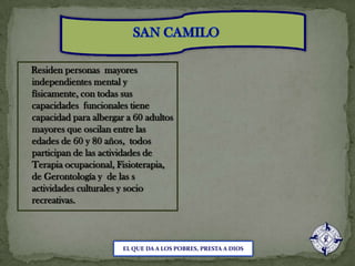 SAN CAMILO    Residen personas  mayores independientes mental y físicamente, con todas sus capacidades  funcionales tiene capacidad para albergar a 60 adultos mayores que oscilan entre las edades de 60 y 80 años,  todos participan de las actividades de Terapia ocupacional, Fisioterapia, de Gerontología y  de las s actividades culturales y socio recreativas.EL QUE DA A LOS POBRES, PRESTA A DIOS