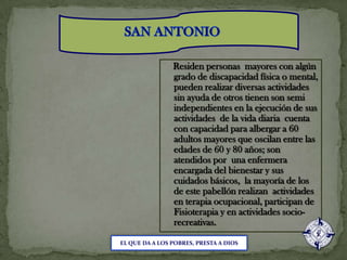 SAN ANTONIO    Residen personas  mayores con algún grado de discapacidad física o mental, pueden realizar diversas actividades sin ayuda de otros tienen son semi independientes en la ejecución de sus actividades  de la vida diaria  cuenta con capacidad para albergar a 60 adultos mayores que oscilan entre las edades de 60 y 80 años; son atendidos por  una enfermera encargada del bienestar y sus cuidados básicos,  la mayoría de los de este pabellón realizan  actividades en terapia ocupacional, participan de Fisioterapia y en actividades socio-recreativas. EL QUE DA A LOS POBRES, PRESTA A DIOS