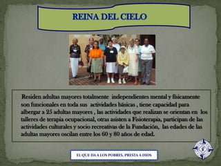 REINA DEL CIELOResiden adultas mayores totalmente  independientes mental y físicamente son funcionales en toda sus  actividades básicas , tiene capacidad para albergar a 25 adultas mayores , las actividades que realizan se orientan en  los talleres de terapia ocupacional, otras asisten a Fisioterapia, participan de las actividades culturales y socio recreativas de la Fundación,  las edades de las adultas mayores oscilan entre los 60 y 80 años de edad.EL QUE DA A LOS POBRES, PRESTA A DIOS