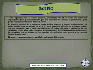 SAN PÍOTiene capacidad para 45 adultos mayores, actualmente hay 43 los cuales son totalmente dependientes física y funcionalmente, por esto necesitan de asistencia a permanencia  para poder realizar sus actividades de la vida diaria.     Es el único pabellón de la institución donde habitan hombres y mujeres conjuntamente, los cuales oscilan entre las edades de 43 y 90 años, presentan secuelas de accidente cerebro vascular, demencia senil y otras discapacidades las cuales dificultan la realización de sus actividades diarias, ellos están a cargo de 4 enfermeras o 3 dependiendo del día de la semana; las actividades que se realizan en este pabellón principalmente están guiadas a los cuidados básicos de enfermería.      De manera pasiva participan en actividades lúdicas y de Fisioterapia.EL QUE DA A LOS POBRES, PRESTA A DIOS