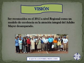VISIÓNSer reconocidos en el 2015 a nivel Regional como un modelo de excelencia en la atención integral del Adulto Mayor desamparado.EL QUE DA A LOS POBRES, PRESTA A DIOS