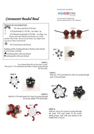 Cotoneaster Beaded Bead
STEP 1.
Use a thread about 80 cm (less than 1 yard).
Pick up five 11/0 seed beads and make a loop by going through
the first bead.
STEP 2.
Add one 15/0 seed bead five times by going through
each 11/0 seed beads.
STEP 3.
Add five 15/0 seed beads five times by going through
the newly added 15/0 seed beads.
STEP 4.
Add one Arcos five times by going through
the peak 15/0 seed beads of the newly
added groups. End with your thread in the
middle hole of Arcos.
Created and copyright by
www.bizsuterie.blogspot.hu
Not for commercial use. 2017 January
Materials for one beaded bead:
10x Arcos par Puca 5x10 mm
11/0 Seed beads (11/0 CB) C less than 1 gr
15/0 Miyuki seed beads (15/0 SB) C less than 1 gr
Please note that Miyuki seed beads are a little
smaller than Toho. If you use the latter you might need
less pieces than I mentioned!
10x 4 mm Swarovski bicone
beading needle, beading thread or fireline nylon thread
0,10-0,12mm (4-6LB)
finishing point with your thread
starting point with your thread
 