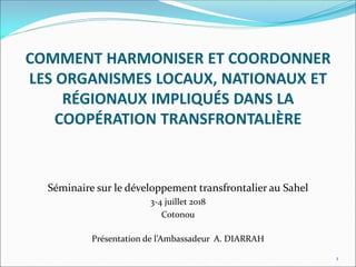 COMMENT HARMONISER ET COORDONNER
LES ORGANISMES LOCAUX, NATIONAUX ET
RÉGIONAUX IMPLIQUÉS DANS LA
COOPÉRATION TRANSFRONTALIÈRE
Séminaire sur le développement transfrontalier au Sahel
3-4 juillet 2018
Cotonou
Présentation de l’Ambassadeur A. DIARRAH
1
 