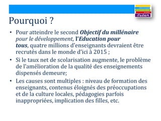 Pourquoi ?
• Pour atteindre le second Objectif du millénaire
  pour le développement, l’Education pour
  tous, quatre millions d’enseignants devraient être
  recrutés dans le monde d’ici { 2015 ;
• Si le taux net de scolarisation augmente, le problème
  de l’amélioration de la qualité des enseignements
  dispensés demeure;
• Les causes sont multiples : niveau de formation des
  enseignants, contenus éloignés des préoccupations
  et de la culture locales, pédagogies parfois
  inappropriées, implication des filles, etc.
 