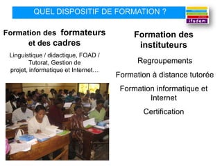 QUEL DISPOSITIF DE FORMATION ?

Formation des formateurs                  Formation des
      et des cadres                        instituteurs
 Linguistique / didactique, FOAD /
        Tutorat, Gestion de                Regroupements
 projet, informatique et Internet…
                                     Formation à distance tutorée
                                      Formation informatique et
                                              Internet
                                            Certification
 