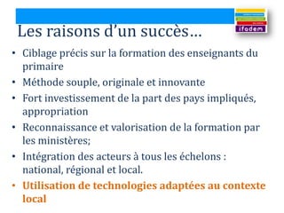 Les raisons d’un succès…
• Ciblage précis sur la formation des enseignants du
  primaire
• Méthode souple, originale et innovante
• Fort investissement de la part des pays impliqués,
  appropriation
• Reconnaissance et valorisation de la formation par
  les ministères;
• Intégration des acteurs à tous les échelons :
  national, régional et local.
• Utilisation de technologies adaptées au contexte
  local
 