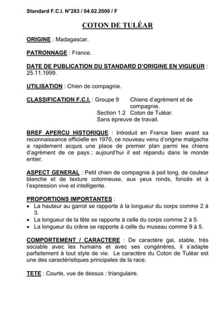 Standard F.C.I. N°283 / 04.02.2000 / F

                       COTON DE TULÉAR
ORIGINE : Madagascar.

PATRONNAGE : France.

DATE DE PUBLICATION DU STANDARD D’ORIGINE EN VIGUEUR :
25.11.1999.

UTILISATION : Chien de compagnie.

CLASSIFICATION F.C.I. : Groupe 9         Chiens d’agrément et de
                                         compagnie.
                             Section 1.2 Coton de Tuléar.
                             Sans épreuve de travail.

BREF APERCU HISTORIQUE : Introduit en France bien avant sa
reconnaissance officielle en 1970, ce nouveau venu d’origine malgache
a rapidement acquis une place de premier plan parmi les chiens
d’agrément de ce pays ; aujourd’hui il est répandu dans le monde
entier.

ASPECT GENERAL : Petit chien de compagnie à poil long, de couleur
blanche et de texture cotonneuse, aux yeux ronds, foncés et à
l’expression vive et intelligente.

PROPORTIONS IMPORTANTES :
• La hauteur au garrot se rapporte à la longueur du corps comme 2 à
  3.
• La longueur de la tête se rapporte à celle du corps comme 2 à 5.
• La longueur du crâne se rapporte à celle du museau comme 9 à 5.

COMPORTEMENT / CARACTERE : De caractère gai, stable, très
sociable avec les humains et avec ses congénères, il s’adapte
parfaitement à tout style de vie. Le caractère du Coton de Tuléar est
une des caractéristiques principales de la race.

TETE : Courte, vue de dessus : triangulaire.
 