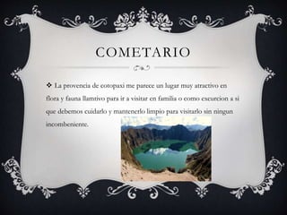 COMETARIO
 La provencia de cotopaxi me parece un lugar muy atractivo en
flora y fauna llamtivo para ir a visitar en familia o como excurcion a si
que debemos cuidarlo y mantenerlo limpio para visitarlo sin ningun
incombeniente.
 