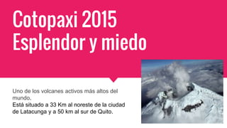 Cotopaxi 2015
Esplendor y miedo
Uno de los volcanes activos más altos del
mundo.
Está situado a 33 Km al noreste de la ciudad
de Latacunga y a 50 km al sur de Quito.
 