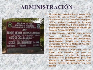 ADMINISTRACIÓN
 El respectivo control se hace a través de la
Jefatura del Coto de Caza Angolo (CCA)-
Intendencia de Áreas Naturales Protegidas
(ANP)- Instituto Nacional de Recursos
Naturales (INRENA). Forma parte de la
administración de la Reserva de Biósfera del
Noroeste Peruano (RBNO).
 El Plan Maestro: INRENA, Club de Caza
Pesca y Turismo Piura, GOREP,
Municipalidad Distrital de Marcavelica,
Municipalidad Distrital de Lancones,
Universidad Agraria La Molina (UNALM) y
la Fundación Pro-Naturaleza.
 Plan de Educación Ambiental para la
RBNO, una iniciativa que pone en
funcionamiento a guías de educación
ambiental y a guardaparques para que
orienten a la ciudadanía respecto a la
manera correcta de preservar un área
natural.
 