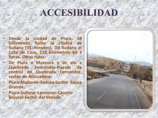 ACCESIBILIDAD
• Desde la ciudad de Piura, 38
kilómetros hasta la ciudad de
Sullana (35 minutos). De Sullana al
Coto de Caza, 115 kilómetros en 3
horas. Otras rutas:
• De Piura a Mancora y de ahí a
Quebrada Fernandez-Puesto de
control de Quebrada Fernandez,
sector de Atascadero.
• Piura-Mallares–Samán-Sector Sauce
Grande.
• Piura-Sullana–Lancones-Caserío
Bejucal-Sector del Venado.
 