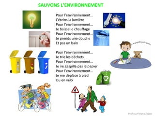 SAUVONS L’ENVIRONNEMENT
Pour l’environnement…
J’éteins la lumière
Pour l’environnement…
Je baisse le chauffage
Pour l’environnement…
Je prends une douche
Et pas un bain
Pour l’environnement…
Je trie les déchets
Pour l’environnement…
Je ne gaspille pas le papier
Pour l’environnement…
Je me déplace à pied
Ou en vélo

Prof.ssa Viviana Zoppo

 