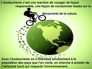 L’écotourisme c’est une manière de voyager de façon
responsable, une façon de consommer basée sur la
découverte de la nature.

Avec l’écotourisme on s’intéresse sincèrement à la
population des pays que l’on visite, on cherche à acheter de
l’artisanat local qui respecte l’environnement.
Prof.ssa Viviana Zoppo

 