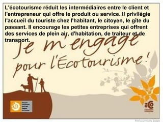 L'écotourisme réduit les intermédiaires entre le client et
l'entrepreneur qui offre le produit ou service. Il privilégie
l'accueil du touriste chez l'habitant, le citoyen, le gîte du
passant. Il encourage les petites entreprises qui offrent
des services de plein air, d'habitation, de traiteur et de
transport.

Prof.ssa Viviana Zoppo

 