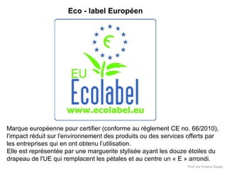 Eco - label Européen

Marque européenne pour certifier (conforme au règlement CE no. 66/2010),
l'impact réduit sur l'environnement des produits ou des services offerts par
les entreprises qui en ont obtenu l’utilisation.
Elle est représentée par une marguerite stylisée ayant les douze étoiles du
drapeau de l'UE qui remplacent les pétales et au centre un « E » arrondi.
Prof.ssa Viviana Zoppo

 
