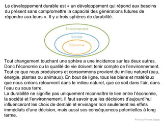 Le développement durable est « un développement qui répond aux besoins
du présent sans compromettre la capacité des générations futures de
répondre aux leurs ». Il y a trois sphères de durabilité.

Tout changement touchant une sphère a une incidence sur les deux autres.
Donc l’économie ou la qualité de vie doivent tenir compte de l’environnement.
Tout ce que nous produisons et consommons provient du milieu naturel (eau,
énergie, plantes ou animaux). En bout de ligne, tous les biens et matériaux
que nous créons retournent dans le milieu naturel, que ce soit dans l’air, dans
l’eau ou sous terre.
La durabilité ne signifie pas uniquement reconnaître le lien entre l’économie,
la société et l’environnement. Il faut savoir que les décisions d’aujourd’hui
influenceront les choix de demain et envisager non seulement les effets
immédiats d’une décision, mais aussi ses conséquences potentielles à long
terme.
Prof.ssa Viviana Zoppo

 