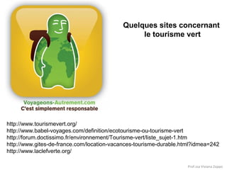 Quelques sites concernant
le tourisme vert

http://www.tourismevert.org/
http://www.babel-voyages.com/definition/ecotourisme-ou-tourisme-vert
http://forum.doctissimo.fr/environnement/Tourisme-vert/liste_sujet-1.htm
http://www.gites-de-france.com/location-vacances-tourisme-durable.html?idmea=242
http://www.laclefverte.org/
Prof.ssa Viviana Zoppo

 