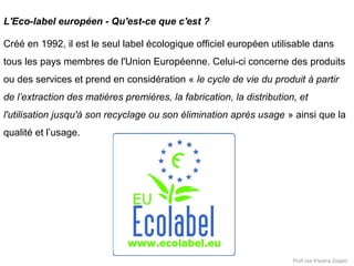 L'Eco-label européen - Qu'est-ce que c'est ?
Créé en 1992, il est le seul label écologique officiel européen utilisable dans
tous les pays membres de l'Union Européenne. Celui-ci concerne des produits
ou des services et prend en considération « le cycle de vie du produit à partir
de l’extraction des matières premières, la fabrication, la distribution, et
l'utilisation jusqu'à son recyclage ou son élimination après usage » ainsi que la
qualité et l’usage.

Prof.ssa Viviana Zoppo

 