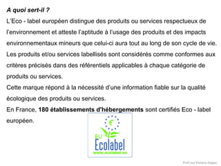 A quoi sert-il ?
L’Eco - label européen distingue des produits ou services respectueux de
l’environnement et atteste l’aptitude à l’usage des produits et des impacts
environnementaux mineurs que celui-ci aura tout au long de son cycle de vie.
Les produits et/ou services labellisés sont considérés comme conformes aux
critères précisés dans des référentiels applicables à chaque catégorie de
produits ou services.
Cette marque répond à la nécessité d’une information fiable sur la qualité
écologique des produits ou services.
En France, 180 établissements d'hébergements sont certifiés Eco - label
européen.

Prof.ssa Viviana Zoppo

 