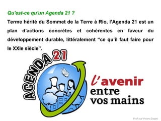 Qu'est-ce qu'un Agenda 21 ?
Terme hérité du Sommet de la Terre à Rio, l’Agenda 21 est un
plan d’actions concrètes et cohérentes en faveur du
développement durable, littéralement “ce qu’il faut faire pour
le XXIe siècle”.

Prof.ssa Viviana Zoppo

 