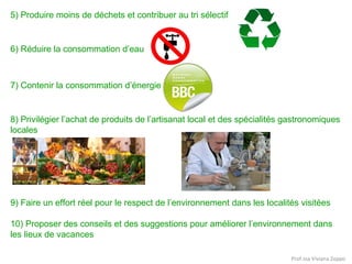 5) Produire moins de déchets et contribuer au tri sélectif

6) Réduire la consommation d’eau

7) Contenir la consommation d’énergie

8) Privilégier l’achat de produits de l’artisanat local et des spécialités gastronomiques
locales

9) Faire un effort réel pour le respect de l’environnement dans les localités visitées
10) Proposer des conseils et des suggestions pour améliorer l’environnement dans
les lieux de vacances
Prof.ssa Viviana Zoppo

 