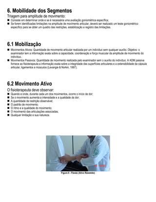 6. Mobilidade dos Segmentos
Triagem para amplitude de movimento:
  Consiste em determinar onde e se é necessária uma avaliação goniométrica específica;
  Se forem identificadas limitações na amplitude de movimento articular, deverá ser realizado um teste goniométrico
  específico para se obter um quadro das restrições, estabilização e registro das limitações.




6.1 Mobilização
  Movimentos Ativos: Quantidade de movimento articular realizada por um indivíduo sem qualquer auxílio. Objetivo: o
  examinador tem a informação exata sobre a capacidade, coordenação e força muscular da amplitude de movimento do
  indivíduo.
  Movimentos Passivos: Quantidade de movimento realizada pelo examinador sem o auxílio do indivíduo. A ADM passiva
  fornece ao fisioterapeuta a informação exata sobre a integridade das superfícies articulares e a extensibilidade da cápsula
  articular, ligamentos e músculos (Levangie & Norkin, 1997).




6.2 Movimento Ativo
O fisioterapeuta deve observar:
  Quando e onde, durante cada um dos movimentos, ocorre o início de dor;
  Se o movimento aumenta a intensidade e a qualidade da dor;
  A quantidade de restrição observável;
  O padrão de movimento;
  O ritmo e a qualidade do movimento;
  O movimento das articulações associadas;
  Qualquer limitação e sua natureza.




                                               Figura 6 - Flexão (Ativo Resistido)
 