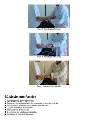Figura 7 - Extensão (Ativo Resistido)




                                           Figura 8 - Pronação (Ativo Resistido)




                                           Figura 9 - Supinação (Ativo Resistido)




6.3 Movimento Passivo
O fisioterapeuta deve observar:
  Quando e onde, durante cada um dos movimentos, ocorre o início de dor;
  Se o movimento aumenta a intensidade e a qualidade da dor;
  O padrão de limitação do movimento;
  A sensação final do movimento;
  O movimento das articulações associadas;
  A amplitude de movimento disponível.
 